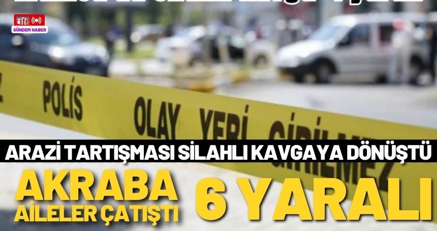 Akraba iki aile arasındaki silahlı arazi kavgasında yaralı sayısı 6'ya çıktı