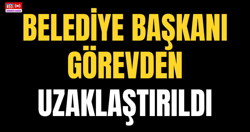 Belediye Başkanı görevden uzaklaştırıldı