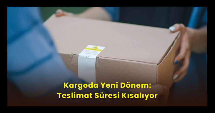 Kargoda Yeni Dönem: Teslimat Süresi Kısalıyor